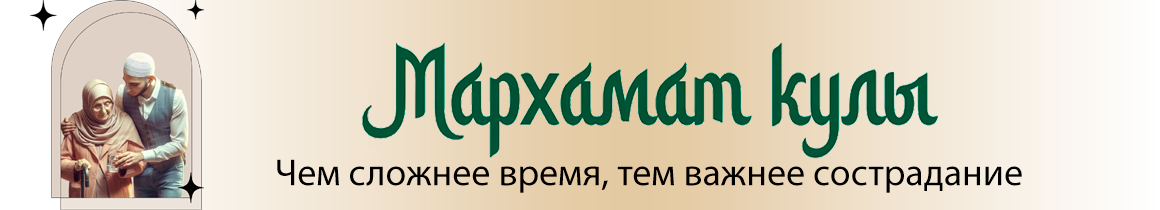 Мархамат кулы - чем сложнее время, ием важнее сострадание
